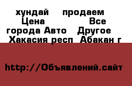 хундай 78 продаем › Цена ­ 650 000 - Все города Авто » Другое   . Хакасия респ.,Абакан г.